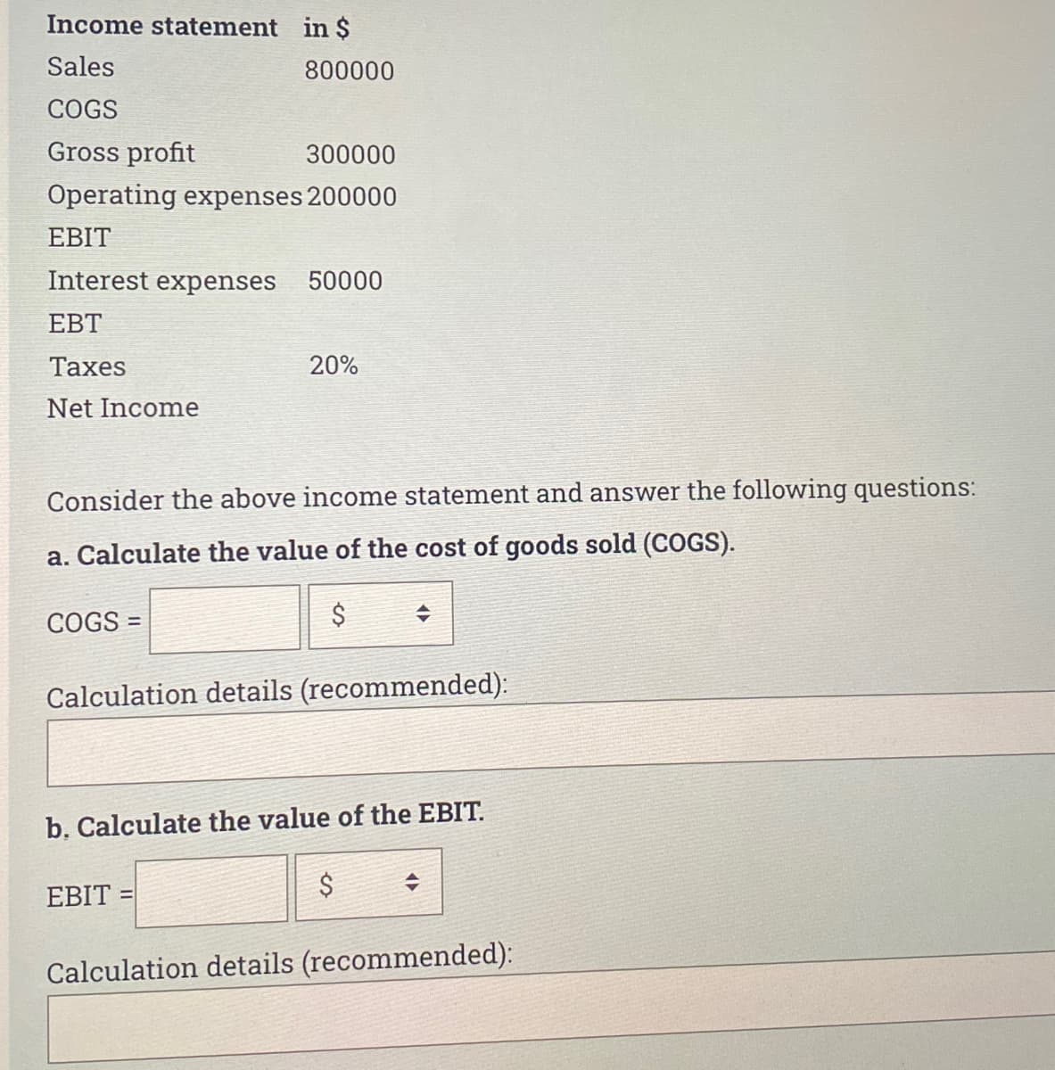 Income statement in $
Sales
COGS
Gross profit
300000
Operating expenses 200000
EBIT
Interest expenses 50000
EBT
Taxes
Net Income
800000
COGS =
Consider the above income statement and answer the following questions:
a. Calculate the value of the cost of goods sold (COGS).
$
20%
EBIT
Calculation details (recommended):
+
b. Calculate the value of the EBIT.
$
Calculation details (recommended):