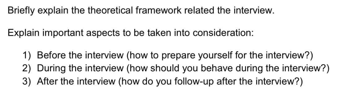 Briefly explain the theoretical framework related the interview.
Explain important aspects to be taken into consideration:
1) Before the interview (how to prepare yourself for the interview?)
2) During the interview (how should you behave during the interview?)
3) After the interview (how do you follow-up after the interview?)