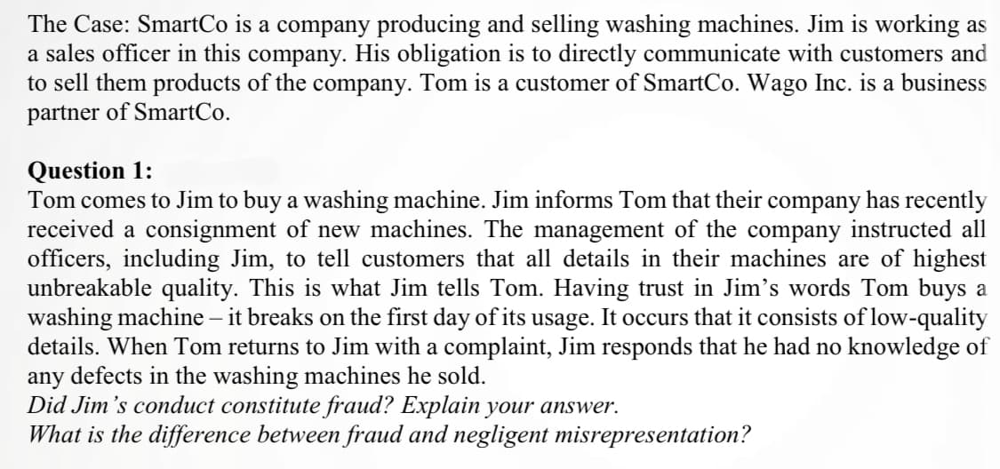 The Case: SmartCo is a company producing and selling washing machines. Jim is working as
a sales officer in this company. His obligation is to directly communicate with customers and
to sell them products of the company. Tom is a customer of SmartCo. Wago Inc. is a business
partner of SmartCo.
Question 1:
Tom comes to Jim to buy a washing machine. Jim informs Tom that their company has recently
received a consignment of new machines. The management of the company instructed all
officers, including Jim, to tell customers that all details in their machines are of highest
unbreakable quality. This is what Jim tells Tom. Having trust in Jim's words Tom buys a
washing machine – it breaks on the first day of its usage. It occurs that it consists of low-quality
details. When Tom returns to Jim with a complaint, Jim responds that he had no knowledge of
any defects in the washing machines he sold.
Did Jim 's conduct constitute fraud? Explain your answer.
What is the difference between fraud and negligent misrepresentation?

