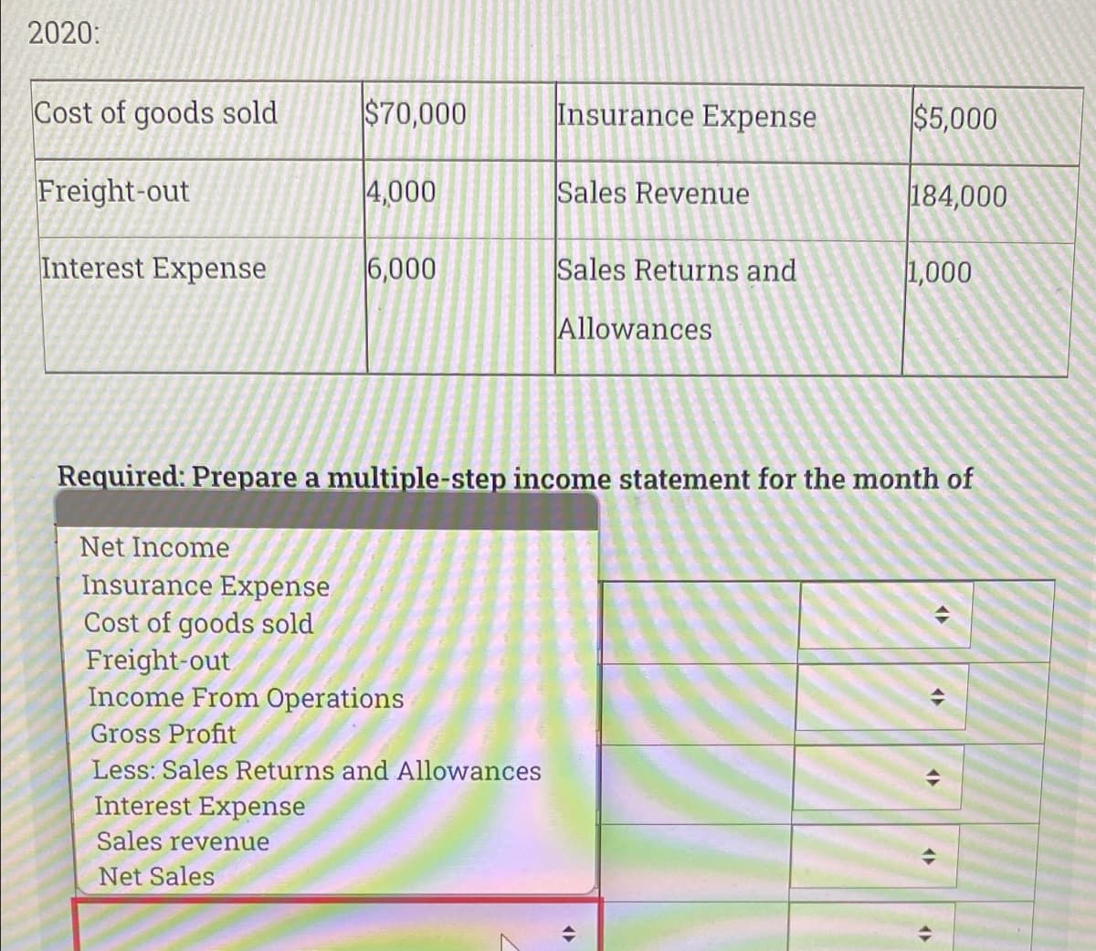 2020:
Cost of goods sold
$70,000
Insurance Expense
$5,000
Freight-out
4,000
Sales Revenue
184,000
Interest Expense
6,000
Sales Returns and
1,000
Allowances
Required: Prepare a multiple-step income statement for the month of
Net Income
Insurance Expense
Cost of goods sold
Freight-out
Income From Operations
Gross Profit
Less: Sales Returns and Allowances
Interest Expense
Sales revenue
Net Sales
