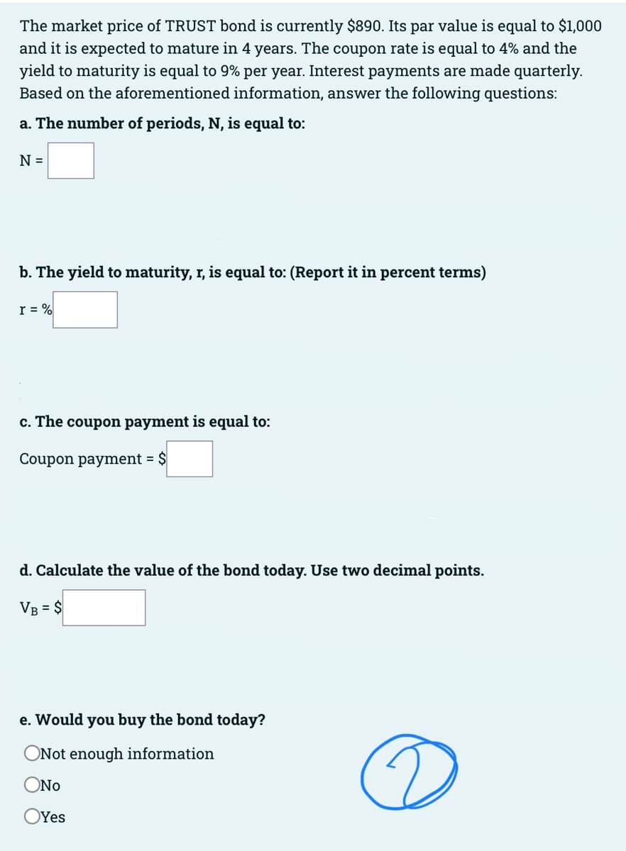 The market price of TRUST bond is currently $890. Its par value is equal to $1,000
and it is expected to mature in 4 years. The coupon rate is equal to 4% and the
yield to maturity is equal to 9% per year. Interest payments are made quarterly.
Based on the aforementioned information, answer the following questions:
a. The number of periods, N, is equal to:
N =
b. The yield to maturity, r, is equal to: (Report it in percent terms)
r = %
c. The coupon payment is equal to:
Coupon payment = $
d. Calculate the value of the bond today. Use two decimal points.
VB = $
e. Would you buy the bond today?
ONot enough information
ONO
Yes