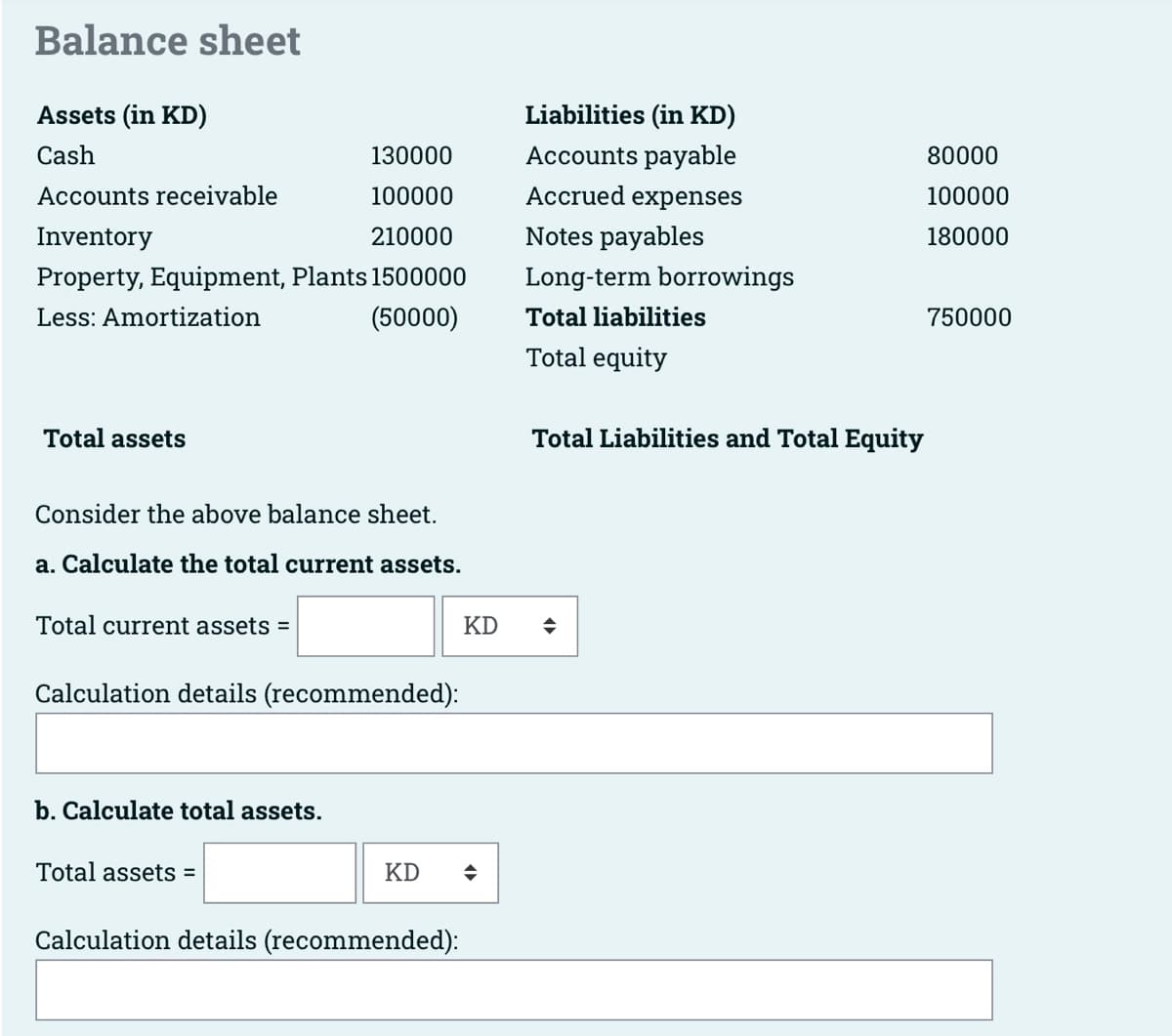 Balance sheet
Assets (in KD)
Cash
130000
Accounts receivable
100000
Inventory
210000
Property, Equipment, Plants 1500000
Less: Amortization
(50000)
Total assets
Consider the above balance sheet.
a. Calculate the total current assets.
Total current assets =
Calculation details (recommended):
b. Calculate total assets.
Total assets =
KD
Calculation details (recommended):
KD
Liabilities (in KD)
Accounts payable
Accrued expenses
Notes payables
Long-term borrowings
Total liabilities
Total equity
Total Liabilities and Total Equity
◆
80000
100000
180000
750000