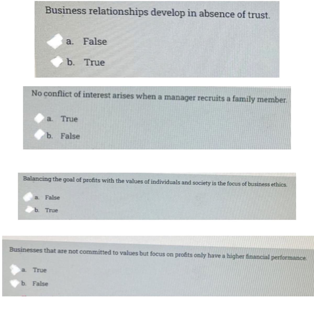 Business relationships develop in absence of trust.
a. False
b.
True
No conflict of interest arises when a manager recruits a family member.
a. True
b. False
Balancing the goal of profits with the values of individuals and society is the focus of business ethics.
a. False
b. True
Businesses that are not committed to values but focus on profits only have a higher financial performance.
a. True
b. False
