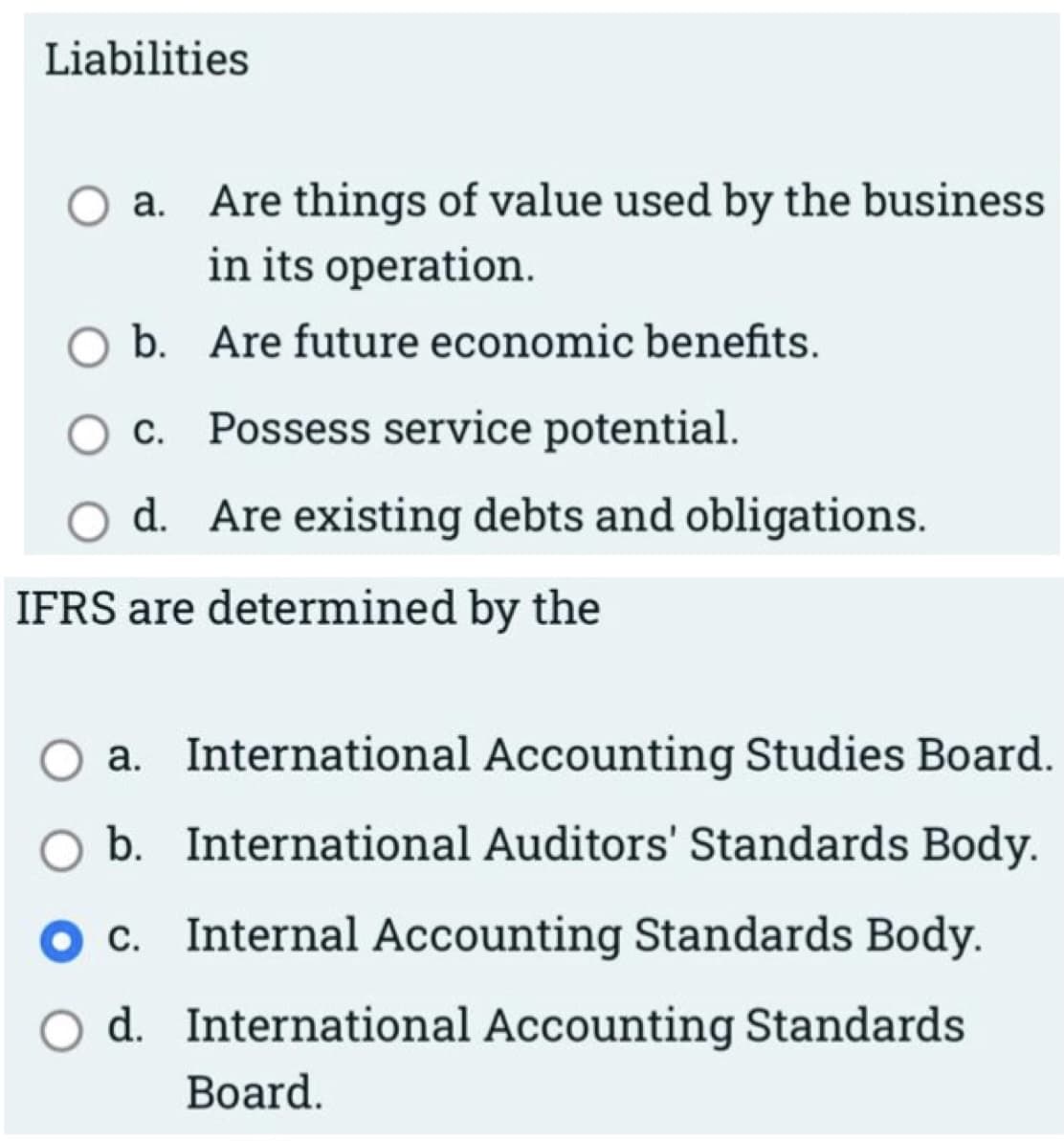 Liabilities
Are things of value used by the business
in its operation.
O a.
b. Are future economic benefits.
c. Possess service potential.
d. Are existing debts and obligations.
IFRS are determined by the
a. International Accounting Studies Board.
b. International Auditors' Standards Body.
c. Internal Accounting Standards Body.
d. International Accounting Standards
Board.
