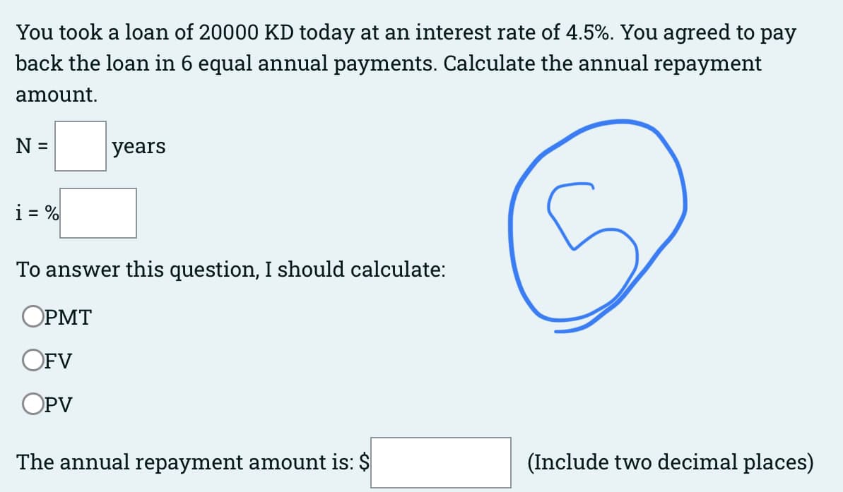 You took a loan of 20000 KD today at an interest rate of 4.5%. You agreed to pay
back the loan in 6 equal annual payments. Calculate the annual repayment
amount.
N =
i = %
years
To answer this question, I should calculate:
OPMT
OFV
OPV
The annual repayment amount is: $
(Include two decimal places)