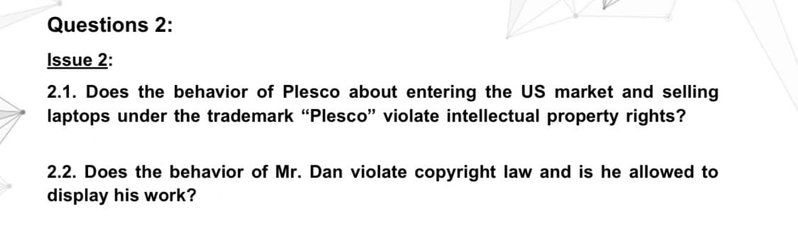 Questions 2:
Issue 2:
2.1. Does the behavior of Plesco about entering the US market and selling
laptops under the trademark "Plesco" violate intellectual property rights?
2.2. Does the behavior of Mr. Dan violate copyright law and is he allowed to
display his work?
