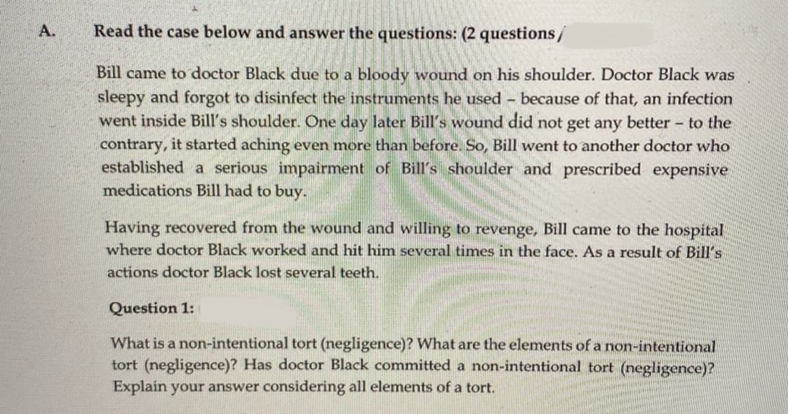 A.
Read the case below and answer the questions: (2 questions/
Bill came to doctor Black due to a bloody wound on his shoulder. Doctor Black was
sleepy and forgot to disinfect the instruments he used because of that, an infection
went inside Bill's shoulder. One day later Bill's wound did not get any better to the
contrary, it started aching even more than before. So, Bill went to another doctor who
established a serious impairment of Bill's shoulder and prescribed expensive
medications Bill had to buy.
Having recovered from the wound and willing to revenge, Bill came to the hospital
where doctor Black worked and hit him several times in the face. As a result of Bill's
actions doctor Black lost several teeth.
Question 1:
What is a non-intentional tort (negligence)? What are the elements of a non-intentional
tort (negligence)? Has doctor Black committed a non-intentional tort (negligence)?
Explain your answer considering all elements of a tort.
