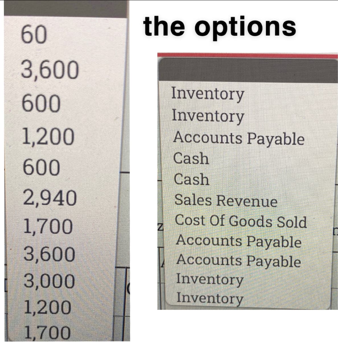 60
the options
3,600
Inventory
Inventory
Accounts Payable
600
1,200
Cash
600
Cash
2,940
Sales Revenue
Cost Of Goods Sold
Accounts Payable
Accounts Payable
1,700
3,600
3,000
Inventory
Inventory
1,200
1,700
