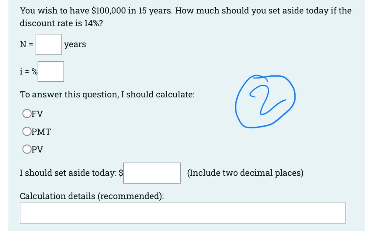 You wish to have $100,000 in 15 years. How much should you set aside today if the
discount rate is 14%?
N =
i = %
years
To answer this question, I should calculate:
OFV
OPMT
OPV
I should set aside today: $
Calculation details (recommended):
(Include two decimal places)
