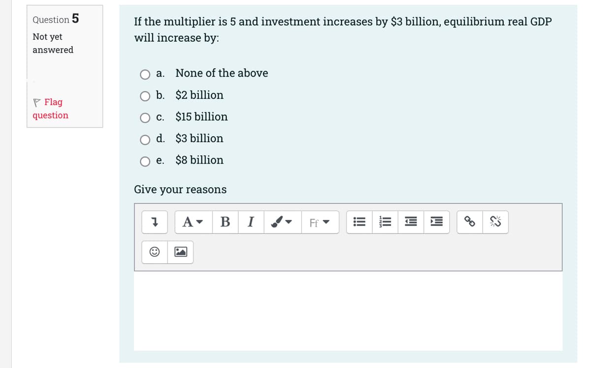 Question 5
Not yet
answered
Flag
question
If the multiplier is 5 and investment increases by $3 billion, equilibrium real GDP
will increase by:
a.
None of the above
b. $2 billion
c.
$15 billion
d.
$3 billion
$8 billion
e.
Give your reasons
A▾ BI
Ff
!!!!
lil