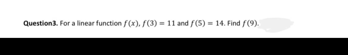 Question3. For a linear function f (x), f(3) = 11 and f(5) = 14. Find f (9).
%3D
