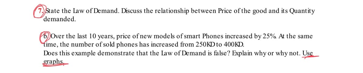 7. State the Law of Demand. Discuss the relationship between Price of the good and its Quantity
demanded.
Over the last 10 years, price of new models of smart Phones increased by 25%. At the same
time, the number of sold phones has increased from 250KD to 400KD.
Does this example demonstrate that the Law of Demand is false? Explain why or why not. Use
graphs.