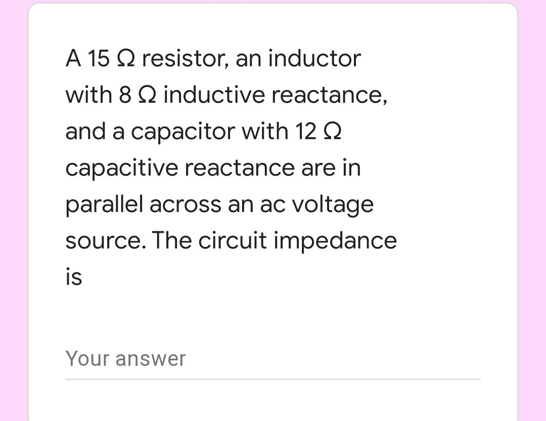 A 15 Q resistor, an inductor
with 8 Q inductive reactance,
and a capacitor with 12 Q
capacitive reactance are in
parallel across an ac voltage
source. The circuit impedance
is
Your answer
