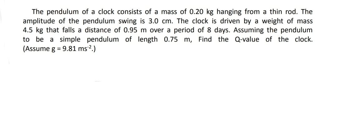 The pendulum of a clock consists of a mass of 0.20 kg hanging from a thin rod. The
amplitude of the pendulum swing is 3.0 cm. The clock is driven by a weight of mass
4.5 kg that falls a distance of 0.95 m over a period of 8 days. Assuming the pendulum
to be a simple pendulum of length 0.75 m, Find the Q-value of the clock.
(Assume g = 9.81 ms2.)
