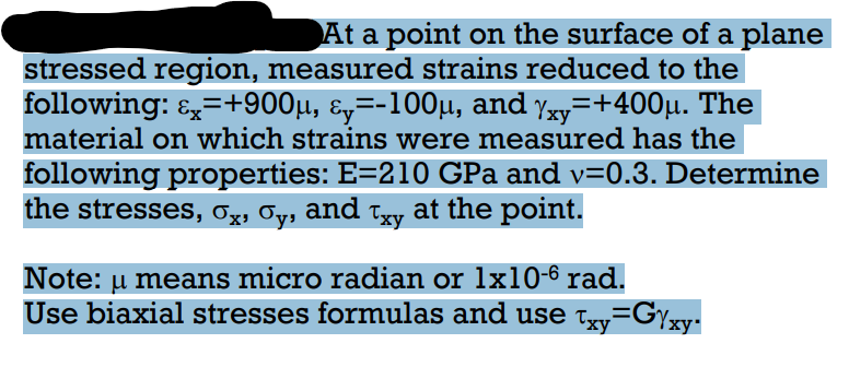 At a point on the surface of a plane
stressed region, measured strains reduced to the
following: E=+900µ, ɛ,=-100µ, and yy=+400µ. The
material on which strains were measured has the
following properties: E=210 GPa and v=0.3. Determine
the stresses, Ox, Oy, and tyy at the point.
Note: u means micro radian or lx10-6 rad.
Use biaxial stresses formulas and use txy=Gyxy:
