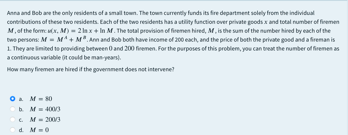 Anna and Bob are the only residents of a small town. The town currently funds its fire department solely from the individual
contributions of these two residents. Each of the two residents has a utility function over private goods x and total number of firemen
M, of the form: u(x, M) = 2 ln x + In M . The total provision of firemen hired, M, is the sum of the number hired by each of the
MA + MB. Ann and Bob both have income of 200 each, and the price of both the private good and a fireman is
1. They are limited to providing between 0 and 200 firemen. For the purposes of this problem, you can treat the number of firemen as
two persons: M
a continuous variable (it could be man-years).
How many firemen are hired if the government does not intervene?
a.
М — 80
b. M
400/3
С.
M = 200/3
d. M
