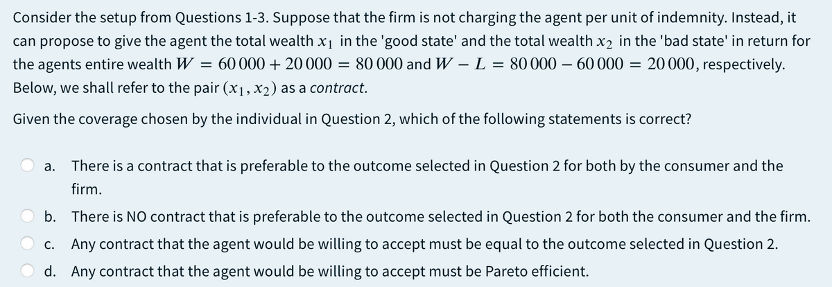 Consider the setup from Questions 1-3. Suppose that the firm is not charging the agent per unit of indemnity. Instead, it
can propose to give the agent the total wealth x1 in the 'good state' and the total wealth x2 in the 'bad state' in return for
the agents entire wealth W
= 60 000 + 20000
80 000 and W – L
80 000 – 60 000 = 20000, respectively.
Below, we shall refer to the pair (x1, x2) as a contract.
Given the coverage chosen by the individual in Question 2, which of the following statements is correct?
а.
There is a contract that is preferable to the outcome selected in Question 2 for both by the consumer and the
firm.
b. There is NO contract that is preferable to the outcome selected in Question 2 for both the consumer and the firm.
c. Any contract that the agent would be willing to accept must be equal to the outcome selected in Question 2.
d. Any contract that the agent would be willing to accept must be Pareto efficient.
