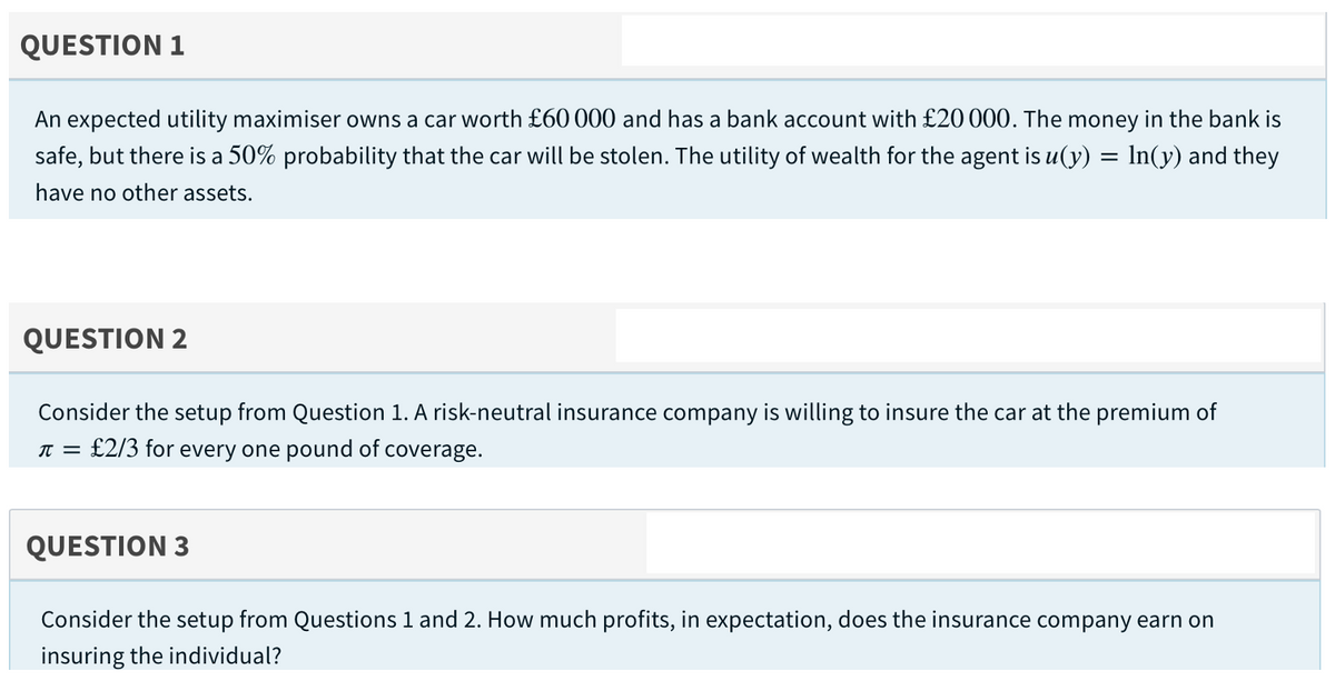 QUESTION 1
An expected utility maximiser owns a car worth £60 000 and has a bank account with £20 000. The money in the bank is
safe, but there is a 50% probability that the car will be stolen. The utility of wealth for the agent is u(y) = In(y) and they
have no other assets.
QUESTION 2
Consider the setup from Question 1. A risk-neutral insurance company is willing to insure the car at the premium of
£2/3 for every one pound of coverage.
QUESTION 3
Consider the setup from Questions 1 and 2. How much profits, in expectation, does the insurance company earn on
insuring the individual?
