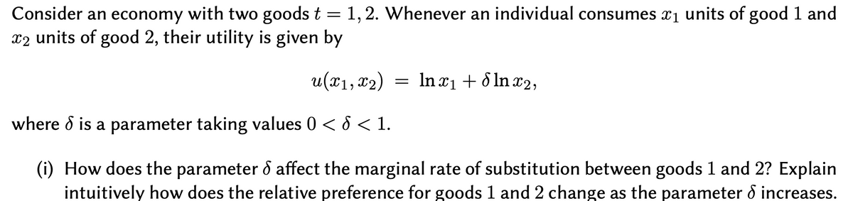 Consider an economy with two goods t = 1,2. Whenever an individual consumes x1 units of good 1 and
x2 units of good 2, their utility is given by
u(x1, 82)
In x1 + 8 In x2,
where d is a parameter taking values 0 < 8 < 1.
(i) How does the parameter ô affect the marginal rate of substitution between goods 1 and 2? Explain
intuitively how does the relative preference for goods 1 and 2 change as the parameter d increases.
