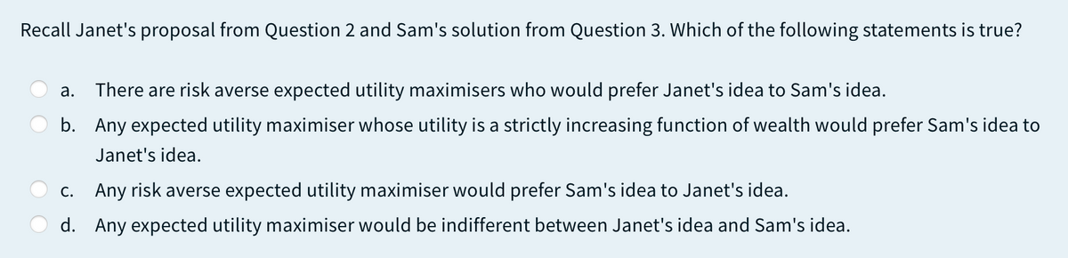 Recall Janet's proposal from Question 2 and Sam's solution from Question 3. Which of the following statements is true?
а.
There are risk averse expected utility maximisers who would prefer Janet's idea to Sam's idea.
b. Any expected utility maximiser whose utility is a strictly increasing function of wealth would prefer Sam's idea to
Janet's idea.
С.
Any risk averse expected utility maximiser would prefer Sam's idea to Janet's idea.
d. Any expected utility maximiser would be indifferent between Janet's idea and Sam's idea.
