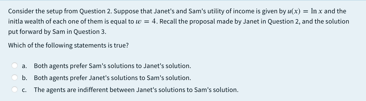 Consider the setup from Question 2. Suppose that Janet's and Sam's utility of income is given by u(x) = ln x and the
initla wealth of each one of them is equal to w =
4. Recall the proposal made by Janet in Question 2, and the solution
put forward by Sam in Question 3.
Which of the following statements is true?
а.
Both agents prefer Sam's solutions to Janet's solution.
b. Both agents prefer Janet's solutions to Sam's solution.
С.
The agents are indifferent between Janet's solutions to Sam's solution.
