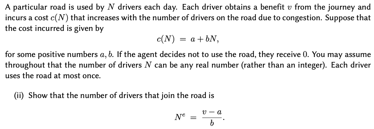 A particular road is used by N drivers each day. Each driver obtains a benefit v from the journey and
incurs a cost c(N) that increases with the number of drivers on the road due to congestion. Suppose that
the cost incurred is given by
c(N) = a + bN,
for some positive numbers a, b. If the agent decides not to use the road, they receive 0. You may assume
throughout that the number of drivers N can be any real number (rather than an integer). Each driver
uses the road at most once.
(ii) Show that the number of drivers that join the road is
V — а
Ne =

