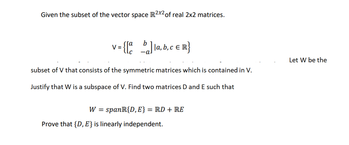 Given the subset of the vector space R2x2 of real 2x2 matrices.
v = {[a b]la, b, c ER}
subset of V that consists of the symmetric matrices which is contained in V.
Justify that W is a subspace of V. Find two matrices D and E such that
W = spanR{D, E} = RD + RE
Prove that {D, E} is linearly independent.
Let W be the