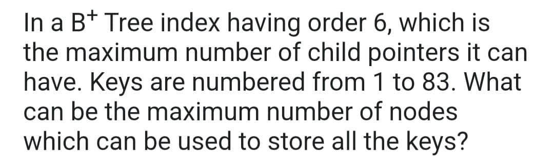 In a B+ Tree index having order 6, which is
the maximum number of child pointers it can
have. Keys are numbered from 1 to 83. What
can be the maximum number of nodes
which can be used to store all the keys?