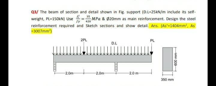 Q3/ The beam of section and detail shown in Fig. support (D.L-25kN/m include its self-
weight, PL=150KN) Usef=35MPa & Ø20mm as main reinforcement. Design the steel
reinforcement required and Sketch sections and show detail. Ans. (As*=1404mm², As
=3007mm²)
fy 420
-2.0m
2PL
-2.0m
D.L
2.0 m
PL
350 mm
600 mm
