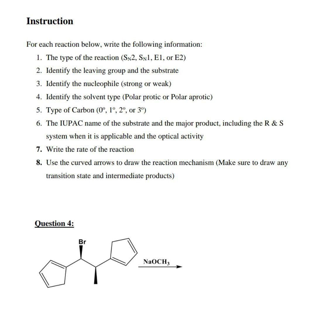 Instruction
For each reaction below, write the following information:
1. The type of the reaction (SN2, SN1, E1, or E2)
2. Identify the leaving group and the substrate
3. Identify the nucleophile (strong or weak)
4. Identify the solvent type (Polar protic or Polar aprotic)
5. Type of Carbon (0º, 1º, 2º, or 3°)
6. The IUPAC name of the substrate and the major product, including the R & S
system when it is applicable and the optical activity
7. Write the rate of the reaction
8. Use the curved arrows to draw the reaction mechanism (Make sure to draw any
transition state and intermediate products)
Question 4:
Br
NaOCH3