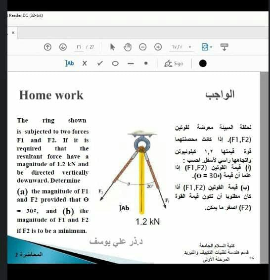 Reader DC (32-bit)
n / 27
JAb X v
O Sgn
Home work
الواجب
The
ring
shown
الحلقة المبينة معرضة لقوتين
is subjected to two forces
F1 and F2. If it is
)F1,F2(. إذا كانت محصلتهما
required
that
the
قوة قيمتها 1,۲ كيلونيوتن
واتجاه ها راسي لأسفل. احسب :
)( قيمة القوتين )F1,F2( إذا
لما أن قيمة )30 = 0(.
resultant force have a
magnitude of 1.2 KN and
directed vertically
be
downward. Determine
)ب( قيمة القوتين )F1,F2( أذا
كان مطلوبا أن تكون قيمة القوة
20
(a) the magnitude of F1
and F2 provided that o
IAb
)F2( أصغر ما يمكن.
30°, and (b) the
%3!
magnitude of F1 and F2
1.2 kN
if F2 is to be a minimum.
د. ذر علي يوسف
كلية السلام الجامعة
قسم هندسة تقلياث التكي يق والتبريد
المرحلة الأولى
المحاضرة 2
26
