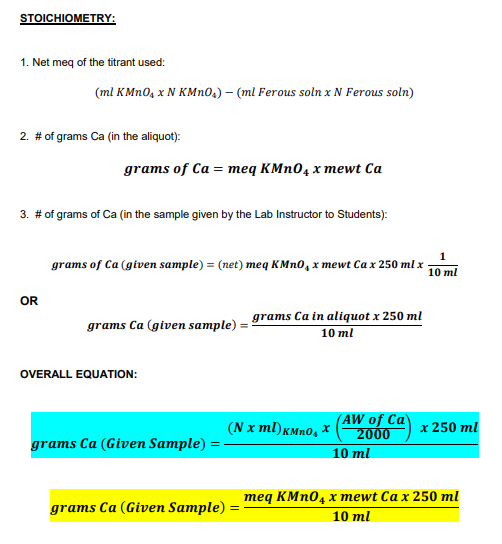 STOICHIOMETRY:
1. Net meq of the titrant used:
(ml KMN0, x N KMN0,) – (ml Ferous soln x N Ferous soln)
2. # of grams Ca (in the aliquot):
grams of Ca = meq KMN04 x mewt Ca
3. # of grams of Ca (in the sample given by the Lab Instructor to Students):
1
grams of Ca (given sample) = (net) meq KMN0, x mewt Ca x 250 ml x
10 ml
OR
grams Ca (given sample) = grams Ca in aliquot x 250 ml
10 ml
OVERALL EQUATION:
(N x ml)kMn0, X
(AW of Ca
2000
x 250 ml
grams Ca (Given Sample) =-
10 ml
теq кMп0, х тewt Ca x 250 ml
grams Ca (Given Sample) :
10 ml
