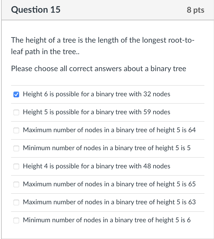 Question 15
8 pts
The height of a tree is the length of the longest root-to-
leaf path in the tree..
Please choose all correct answers about a binary tree
Height 6 is possible for a binary tree with 32 nodes
Height 5 is possible for a binary tree with 59 nodes
Maximum number of nodes in a binary tree of height 5 is 64
Minimum number of nodes in a binary tree of height 5 is 5
Height 4 is possible for a binary tree with 48 nodes
Maximum number of nodes in a binary tree of height 5 is 65
Maximum number of nodes in a binary tree of height 5 is 63
Minimum number of nodes in a binary tree of height 5 is 6