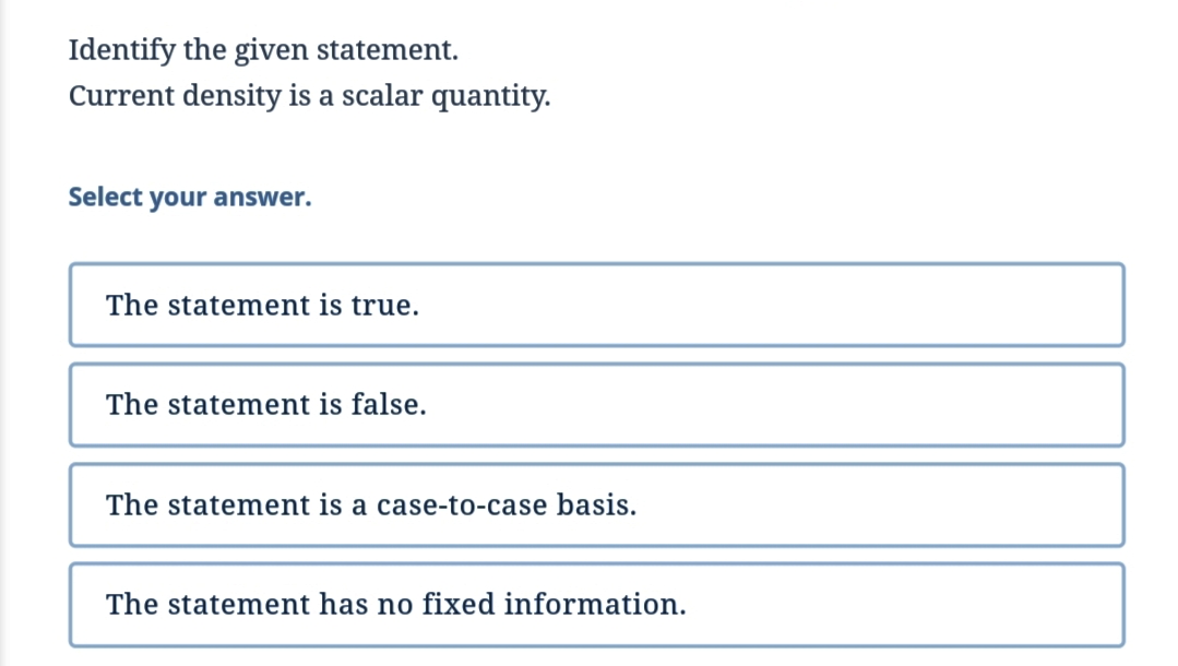 Identify the given statement.
Current density is a scalar quantity.
Select your answer.
The statement is true.
The statement is false.
The st ement is a case-to-case basis.
The statement has no fixed information.