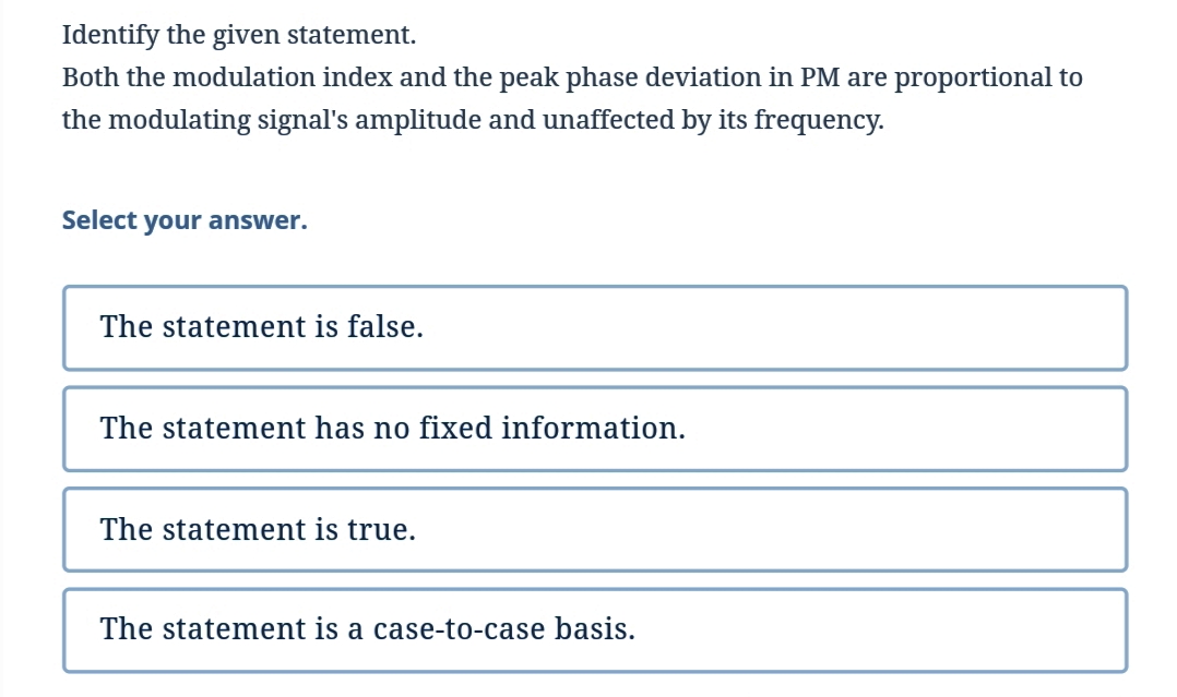 Identify the given statement.
Both the modulation index and the peak phase deviation in PM are proportional to
the modulating signal's amplitude and unaffected by its frequency.
Select your answer.
The statement is false.
The statement has no fixed information.
The statement is true.
The statement is a case-to-case basis.