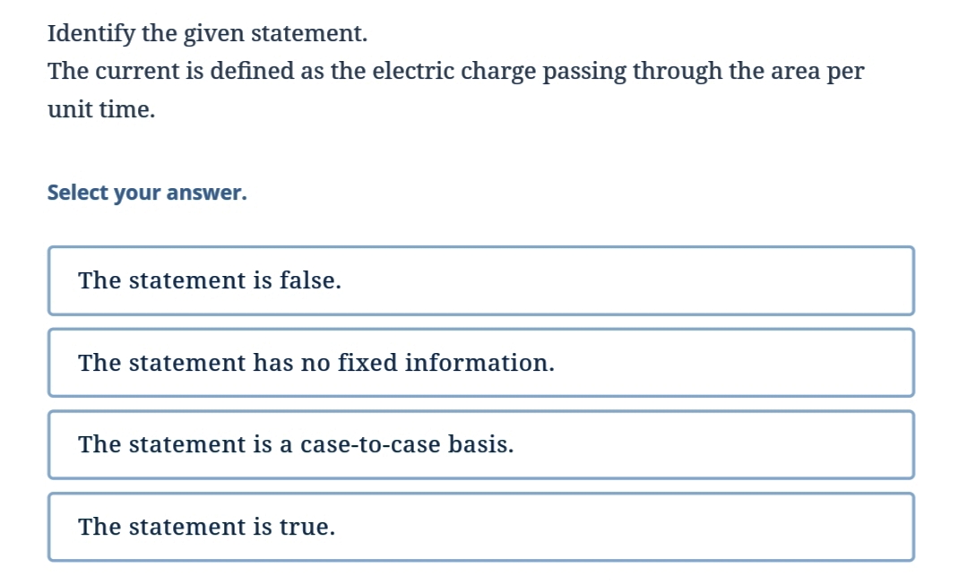 Identify the given statement.
The current is defined as the electric charge passing through the area per
unit time.
Select your answer.
The statement is false.
The statement has no fixed information.
The statement is a case-to-case basis.
The statement is true.