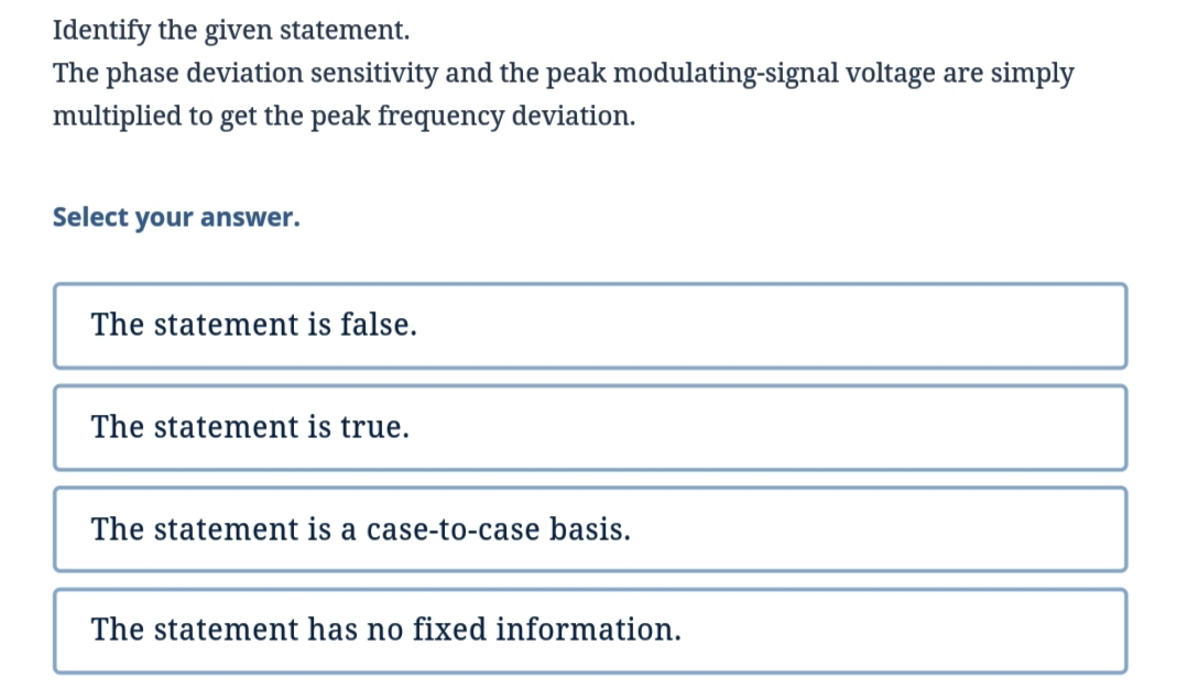 Identify the given statement.
The phase deviation sensitivity and the peak modulating-signal voltage are simply
multiplied to get the peak frequency deviation.
Select your answer.
The statement is false.
The statement is true.
The statement is a case-to-case basis.
The statement has no fixed information.