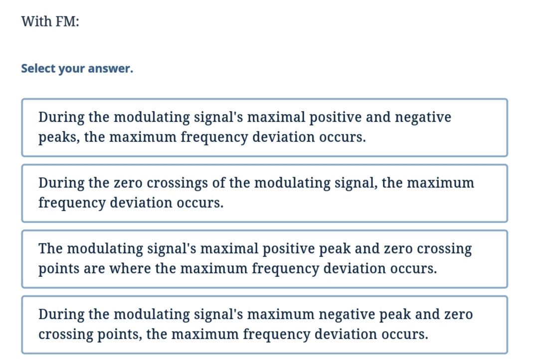 With FM:
Select your answer.
During the modulating signal's maximal positive and negative
peaks, the maximum frequency deviation occurs.
During the zero crossings of the modulating signal, the maximum
frequency deviation occurs.
The modulating signal's maximal positive peak and zero crossing
points are where the maximum frequency deviation occurs.
During the modulating signal's maximum negative peak and zero
crossing points, the maximum frequency deviation occurs.