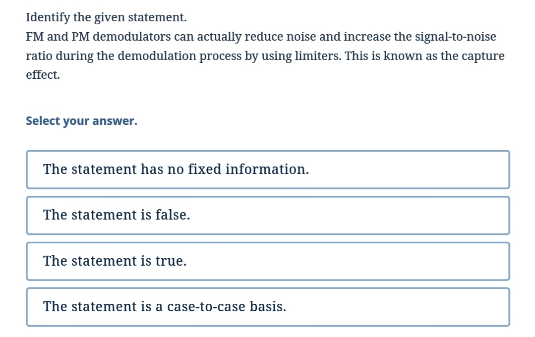 Identify the given statement.
FM and PM demodulators can actually reduce noise and increase the signal-to-noise
ratio during the demodulation process by using limiters. This is known as the capture
effect.
Select your answer.
The statement has no fixed information.
The statement is false.
The statement is true.
The statement is a case-to-case basis.