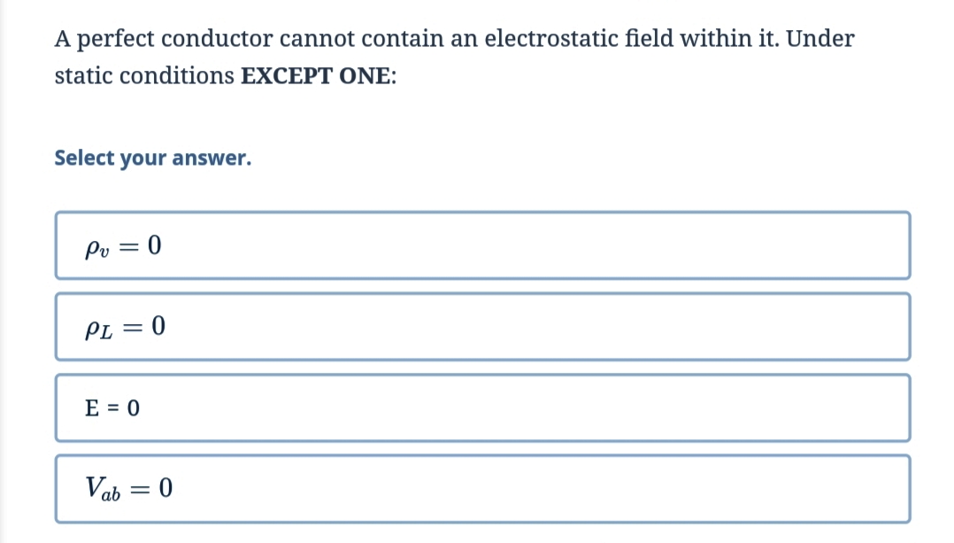 A perfect conductor cannot contain an electrostatic field within it. Under
static conditions EXCEPT ONE:
Select your answer.
Pv = 0
PL = 0
E = 0
Vab=0
