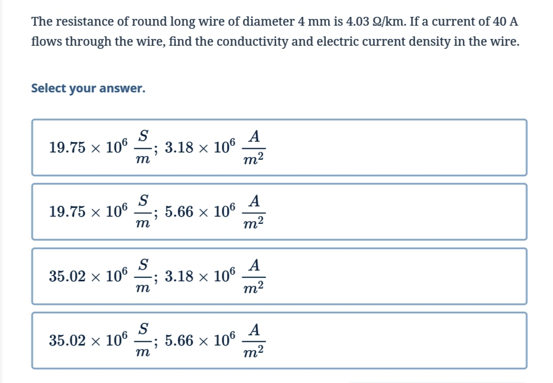 The resistance of round long wire of diameter 4 mm is 4.03 2/km. If a current of 40 A
flows through the wire, find the conductivity and electric current density in the wire.
Select your answer.
S
19.75 × 106
-; 3.18 x 106
A
m²
19.75 × 106
A
; 5.66 × 106
m²
35.02 × 106
-; 3.18 × 106
m²
35.02 × 106
A
-; 5.66 × 106
m²
m
S
m
S
m
S
m