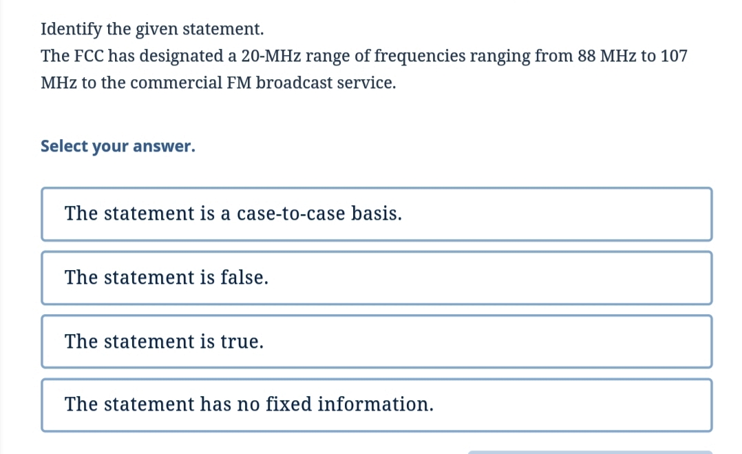 Identify the given statement.
The FCC has designated a 20-MHz range of frequencies ranging from 88 MHz to 107
MHz to the commercial FM broadcast service.
Select your answer.
The statement is a case-to-case basis.
The statement is false.
The statement is true.
The statement has no fixed information.