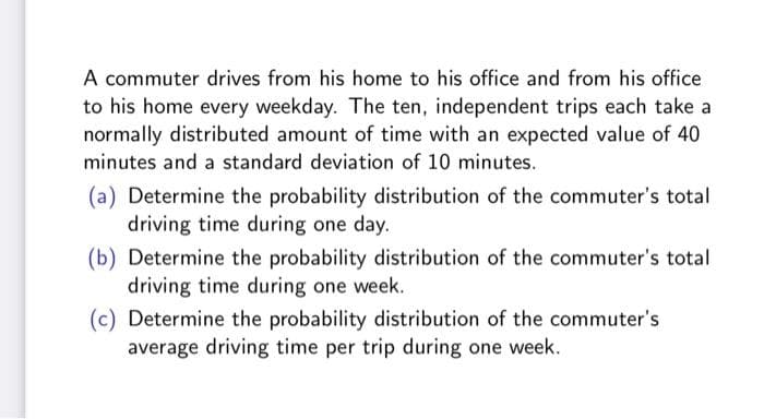 A commuter drives from his home to his office and from his office
to his home every weekday. The ten, independent trips each take a
normally distributed amount of time with an expected value of 40
minutes and a standard deviation of 10 minutes.
(a) Determine the probability distribution of the commuter's total
driving time during one day.
(b) Determine the probability distribution of the commuter's total
driving time during one week.
(c) Determine the probability distribution of the commuter's
average driving time per trip during one week.