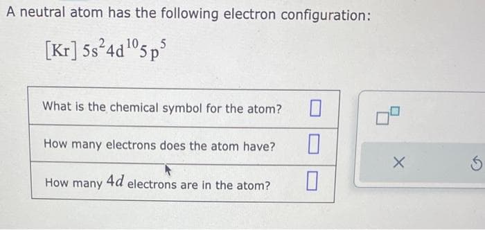 A neutral atom has the following electron configuration:
[Kr] 5s24d¹05 p5
What is the chemical symbol for the atom?
How many electrons does the atom have?
How many
4d electrons are in the atom?
0
0
X
S