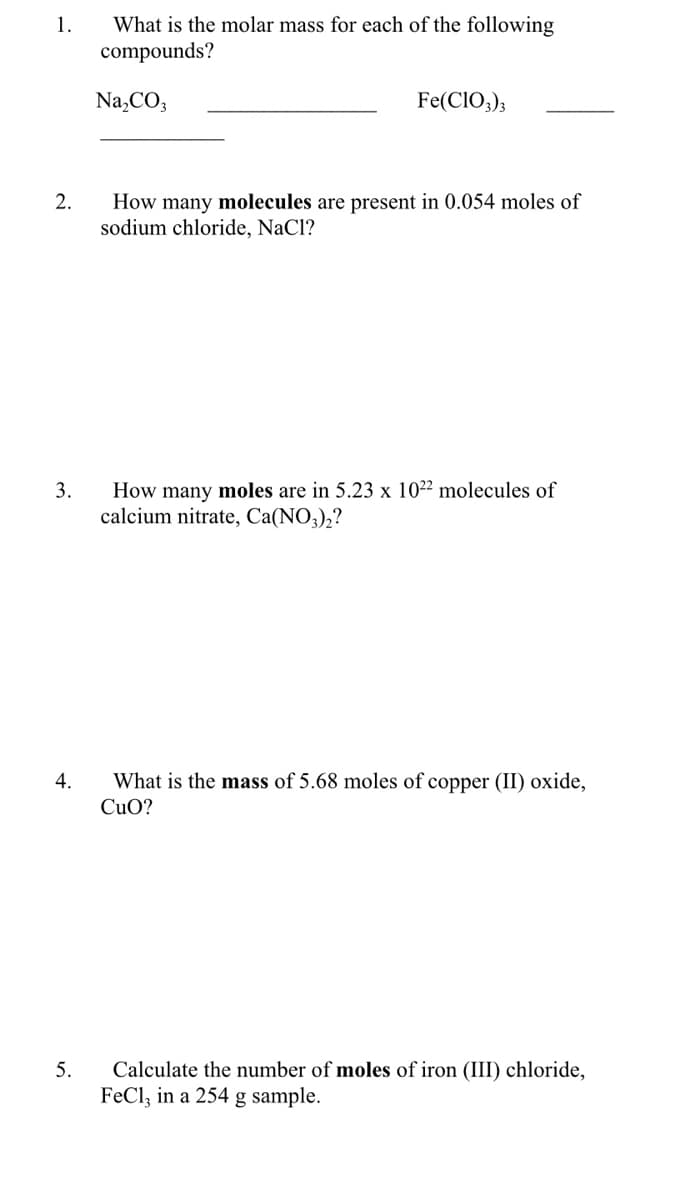 What is the molar mass for each of the following
compounds?
1.
Na,CO3
Fe(CIO,);
2.
How many molecules are present in 0.054 moles of
sodium chloride, NaCl?
How many moles are in 5.23 x 10²² molecules of
calcium nitrate, Ca(NO3),?
3.
4.
What is the mass of 5.68 moles of copper (II) oxide,
CuO?
Calculate the number of moles of iron (III) chloride,
FeCl, in a 254 g sample.
5.
