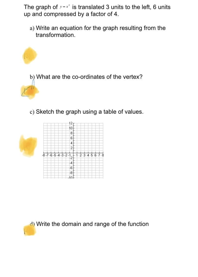 The graph of y =x² is translated 3 units to the left, 6 units
up and compressed by a factor of 4.
a) Write an equation for the graph resulting from the
transformation.
b) What are the co-ordinates of the vertex?
c) Sketch the graph using a table of values.
12
10
4
2.
-8
-6-5 -4 -3 -2-1
-123456
-2
-6
-8
-10
d) Write the domain and range of the function

