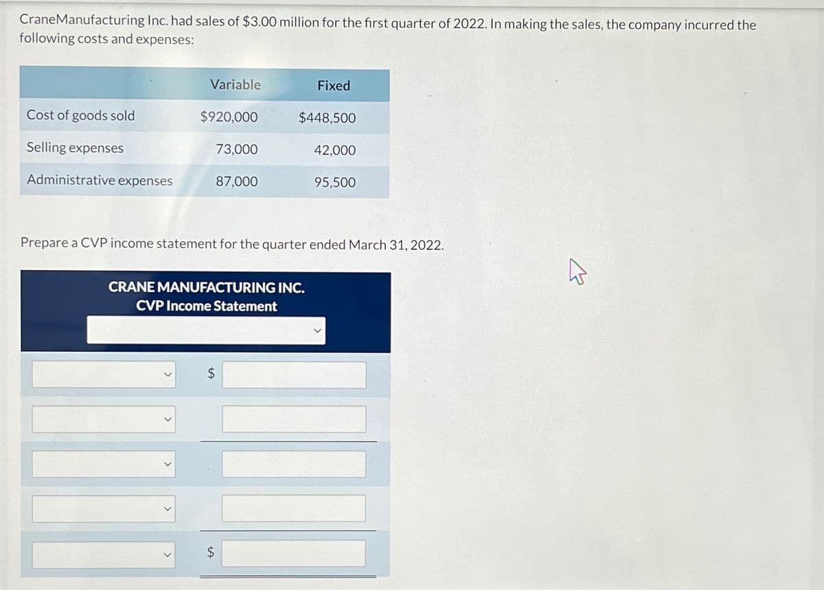 CraneManufacturing Inc. had sales of $3.00 million for the first quarter of 2022. In making the sales, the company incurred the
following costs and expenses:
Cost of goods sold
Selling expenses
Administrative expenses
Variable
$920,000
73,000
87,000
Fixed
$448,500
CRANE MANUFACTURING INC.
CVP Income Statement
42,000
95,500
Prepare a CVP income statement for the quarter ended March 31, 2022.
K