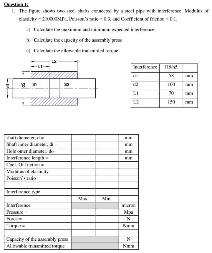 Question 1:
1. The figure shows two steel shafts connected by a steel pipe with interference. Modulus of
elasticity = 210000MPA, Poisson's ratio = 0.3, and Coefficient of friction = 0.1.
a) Calculate the maximum and minimum expected interference
b) Calculate the capacity of the assembly press
c) Calculate the allowable transmitted torque
L2
Interference
H6/n5
d1
58
mm
8 s1
S2
d2
100
mm
LI
70
mm
L2
150
mm
shaft diameter, d =
mm
Shaft inner diameter, di =
mm
Hole outer diameter, do =
%3D
mm
Interference length =
mm
Coef. Of friction =
Modulus of elasticity
Poisson's ratio
Interference type
Мах.
Min.
Interference
micron
Pressure =
Мра
Force =
N
Torque =
Nmm
Capacity of the assembly press
Allowable transmitted torque
N
Nmm
d1
