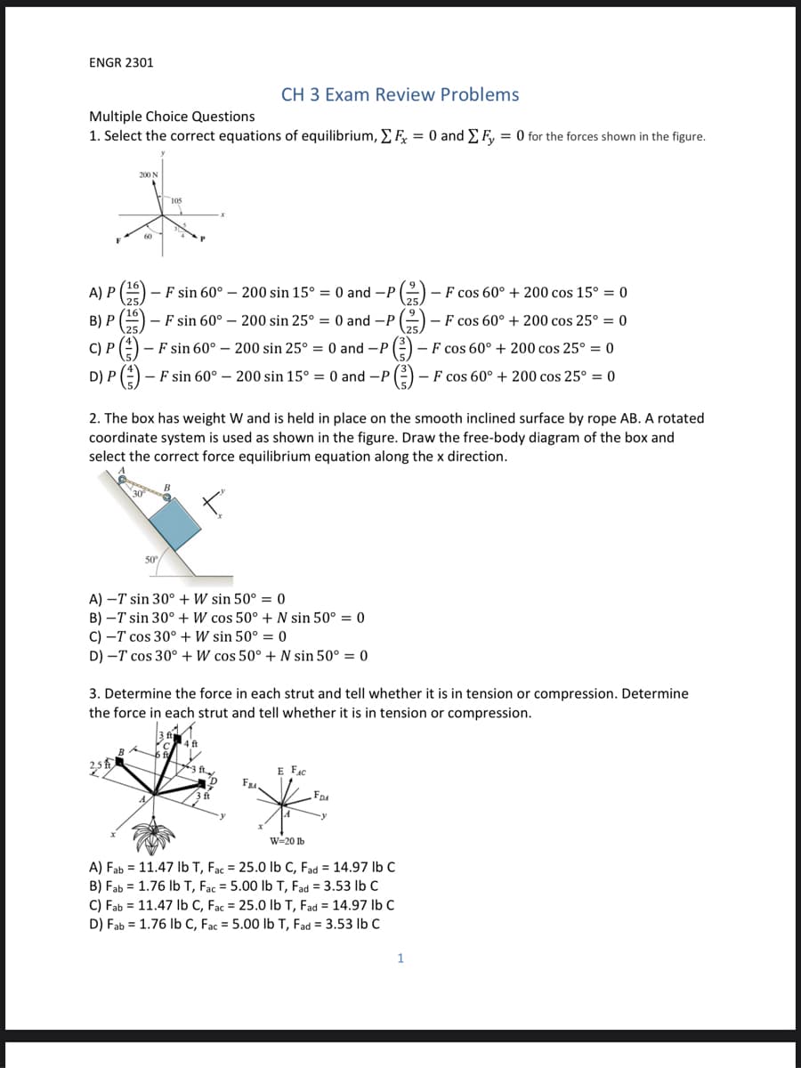 ENGR 2301
CH 3 Exam Review Problems
Multiple Choice Questions
1. Select the correct equations of equilibrium, EF = 0 and E F, = 0 for the forces shown in the figure.
200 N
60
A) P() - F sin 60° – 200 sin 15° = 0 and -P
(2) - F cos 60° + 200 cos 15° = 0
B) P () - F sin 60° – 200 sin 25° = 0 and -P
2) - F cos 60° + 200 cos 25° = 0
C) P (2) - F sin 60° – 200 sin 25° = 0 and -P
().
- F cos 60° + 200 cos 25° = 0
D) P(=) - F sin 60° – 200 sin 15° = 0 and -P
- F cos 60° + 200 cos 25° = 0
2. The box has weight W and is held in place on the smooth inclined surface by rope AB. A rotated
coordinate system is used as shown in the figure. Draw the free-body diagram of the box and
select the correct force equilibrium equation along the x direction.
50
A) -T sin 30° +W sin 50° = 0
B) –T sin 30° +W cos 50° + N sin 50° = 0
C) -T cos 30° + W sin 50° = 0
D) -T cos 30° + W cos 50° + N sin 50° = 0
3. Determine the force in each strut and tell whether it is in tension or compression. Determine
the force in each strut and tell whether it is in tension or compression.
E Fac
W=20 Ib
A) Fab = 11.47 Ib T, Fac = 25.0 lb C, Fad = 14.97 Ib C
B) Fab = 1.76 Ib T, Fac = 5.00 lb T, Fad = 3.53 Ib C
C) Fab = 11.47 Ib C, Fac = 25.0 lb T, Fad = 14.97 Ib C
D) Fab = 1.76 Ib C, Fac = 5.00 lb T, Fad = 3.53 Ib C
1
