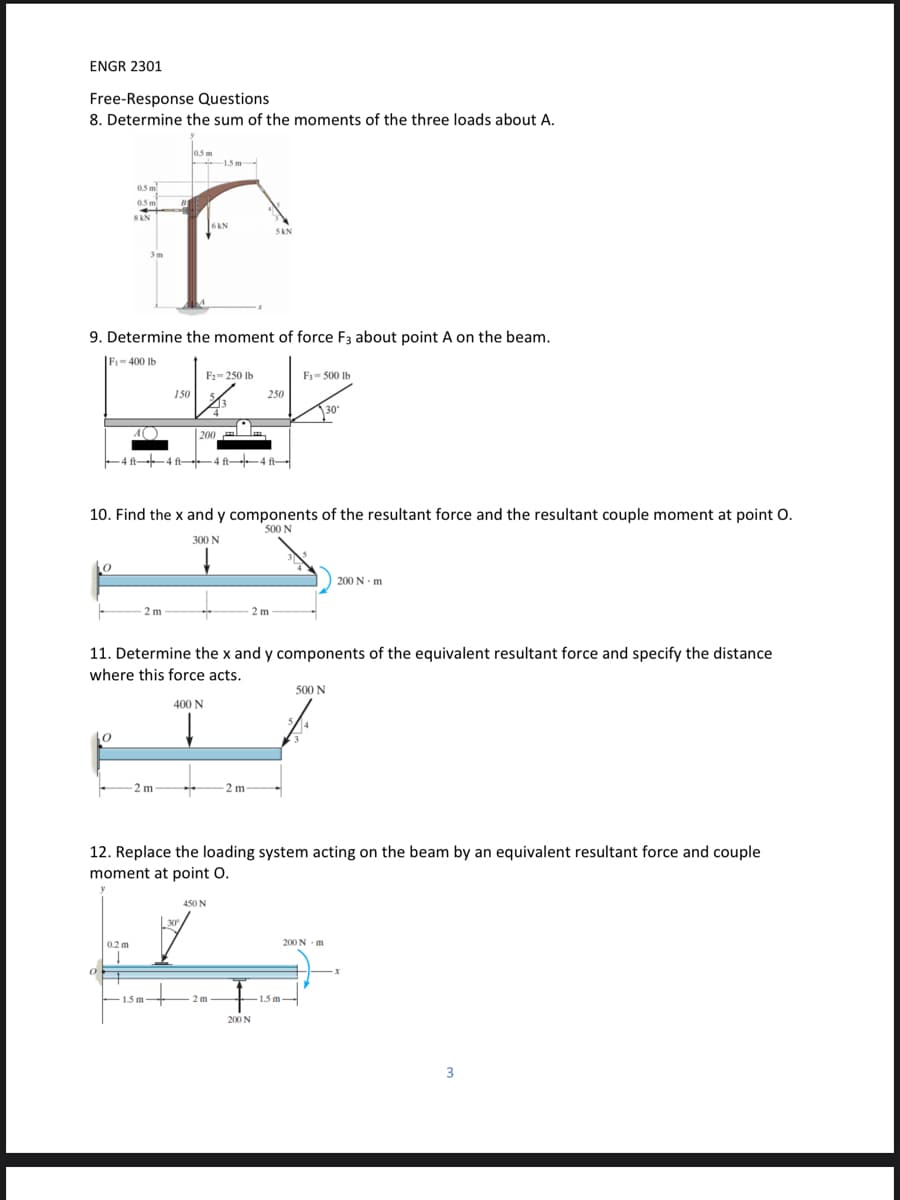 ENGR 2301
Free-Response Questions
8. Determine the sum of the moments of the three loads about A.
los m
1.5m-
05 m
05 m
SAN
6KN
SAN
3m
9. Determine the moment of force F3 about point A on the beam.
|F- 400 Ib
F2- 250 Ib
F3= 500 Ib
150
250
30
200
al
-4 f4 fA-4 A-
10. Find the x and y components of the resultant force and the resultant couple moment at point O.
500 N
300 N
to
| 200 N - m
- 2 m
2 m
11. Determine the x and y components of the equivalent resultant force and specify the distance
where this force acts.
500 N
400 N
-2 m
- 2 m
12. Replace the loading system acting on the beam by an equivalent resultant force and couple
moment at point O.
450 N
30
0.2 m
200 N m
1.5 m-
2 m
1.5 m
-
200 N
3
